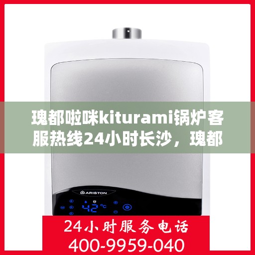瑰都啦咪kiturami锅炉客服热线24小时长沙，瑰都啦咪kiturami锅炉长沙客服热线全天候服务，24小时不打烊