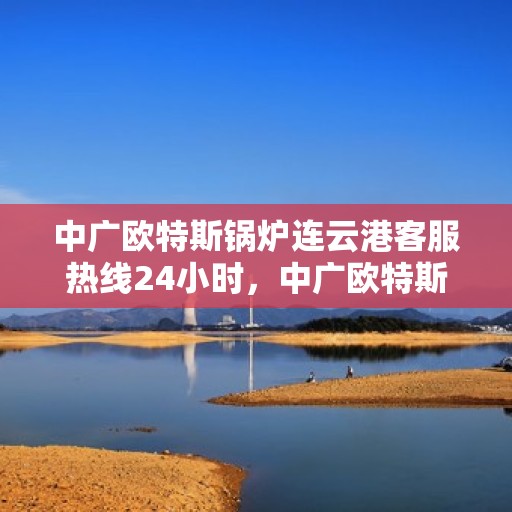 中广欧特斯锅炉连云港客服热线24小时，中广欧特斯锅炉连云港全天候客服热线，贴心服务不打烊