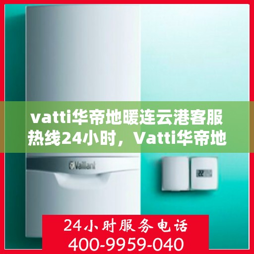 vatti华帝地暖连云港客服热线24小时，Vatti华帝地暖连云港客服热线全天候服务支持