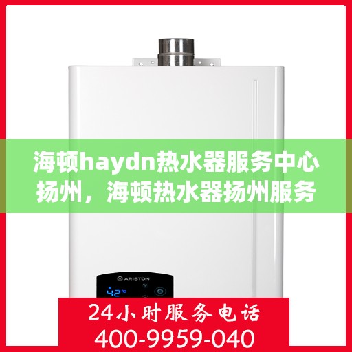 海顿haydn热水器服务中心扬州，海顿热水器扬州服务中心，专业维修与保养一站式解决