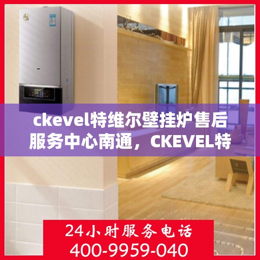 ckevel特维尔壁挂炉售后服务中心南通，CKEVEL特维尔壁挂炉南通售后服务中心，专业维修与贴心服务