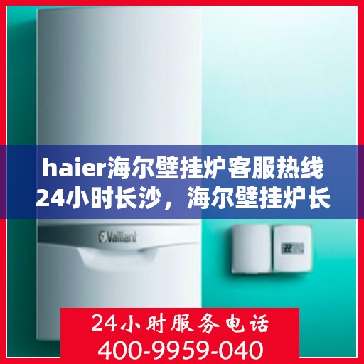 haier海尔壁挂炉客服热线24小时长沙，海尔壁挂炉长沙客服热线全天候服务，温暖无忧