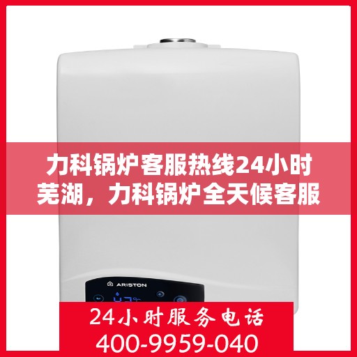 力科锅炉客服热线24小时芜湖，力科锅炉全天候客服热线，服务芜湖地区用户！