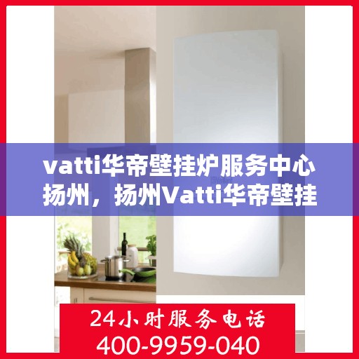 vatti华帝壁挂炉服务中心扬州，扬州Vatti华帝壁挂炉专业服务中心，高效维修与保养解决方案
