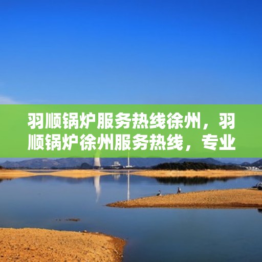 羽顺锅炉服务热线徐州，羽顺锅炉徐州服务热线，专业维修与咨询一站式解决
