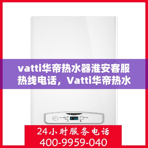 vatti华帝热水器淮安客服热线电话，Vatti华帝热水器淮安客服热线全攻略，一键解决您的疑问与需求
