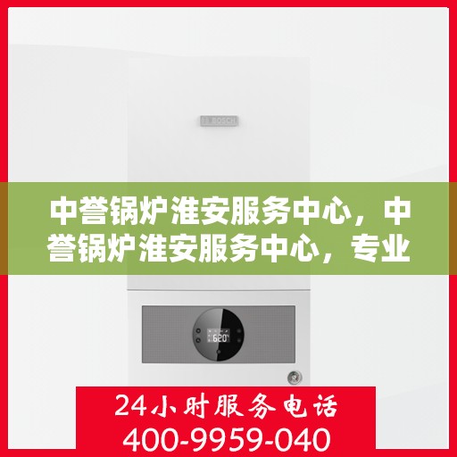 中誉锅炉淮安服务中心，中誉锅炉淮安服务中心，专业维修与优质服务并行